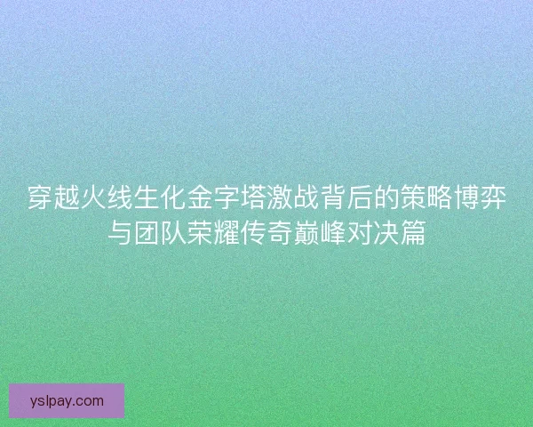 穿越火线生化金字塔激战背后的策略博弈与团队荣耀传奇巅峰对决篇